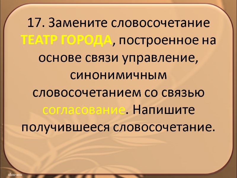 17. Замените словосочетание ТЕАТР ГОРОДА, построенное на основе связи управление, синонимичным словосочетанием со связью